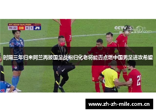 时隔三年归来阿兰再披国足战袍归化老将能否点燃中国男足进攻希望 时隔三年归来阿兰再披国足战袍归化老将能否点燃中国男足进攻希望